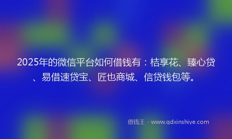 2025年的微信平台如何借钱有：桔享花、臻心贷、易借速贷宝、匠也商城、信贷钱包等。