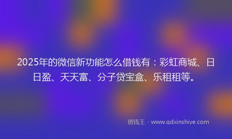 2025年的微信新功能怎么借钱有：彩虹商城、日日盈、天天富、分子贷宝盒、乐租租等。