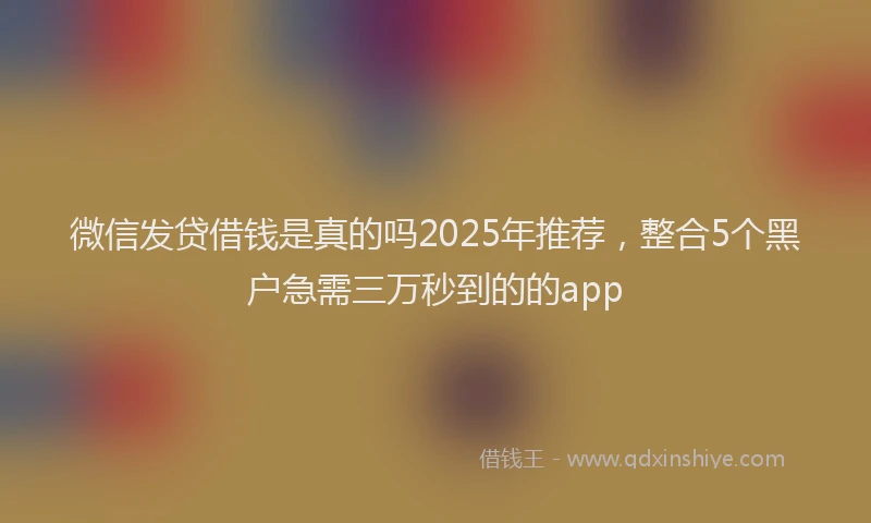 微信发贷借钱是真的吗2025年推荐，整合5个黑户急需三万秒到的的app