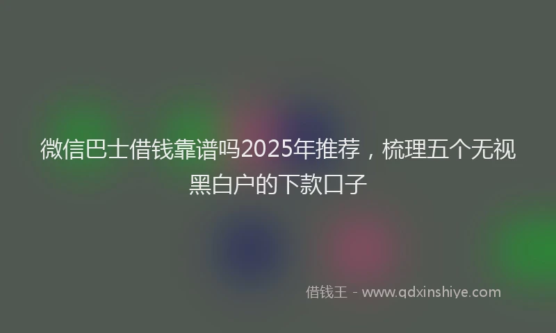 微信巴士借钱靠谱吗2025年推荐，梳理五个无视黑白户的下款口子