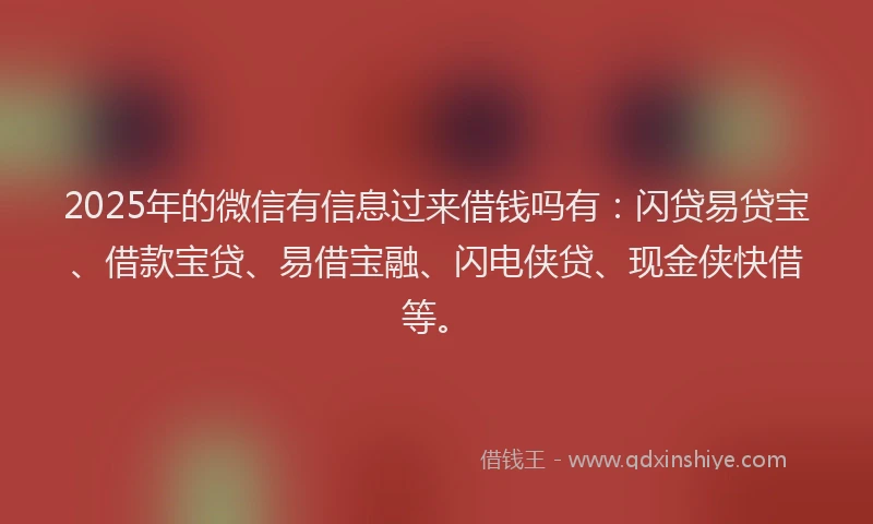 2025年的微信有信息过来借钱吗有：闪贷易贷宝、借款宝贷、易借宝融、闪电侠贷、现金侠快借等。