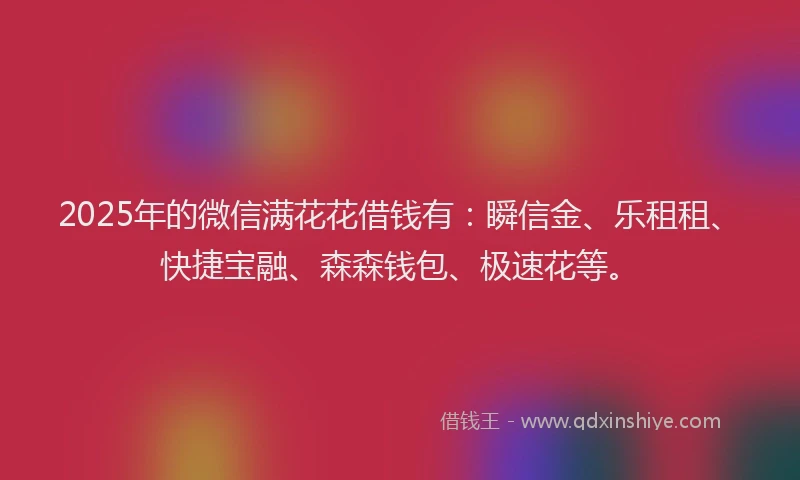 2025年的微信满花花借钱有：瞬信金、乐租租、快捷宝融、森森钱包、极速花等。