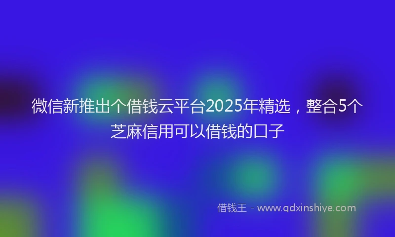微信新推出个借钱云平台2025年精选，整合5个芝麻信用可以借钱的口子