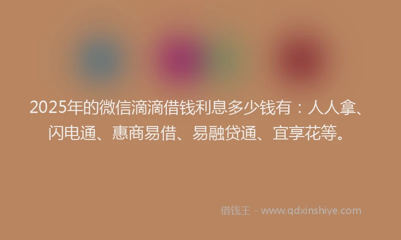 2025年的微信滴滴借钱利息多少钱有：人人拿、闪电通、惠商易借、易融贷通、宜享花等。