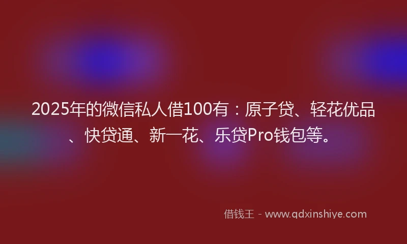 2025年的微信私人借100有：原子贷、轻花优品、快贷通、新一花、乐贷Pro钱包等。