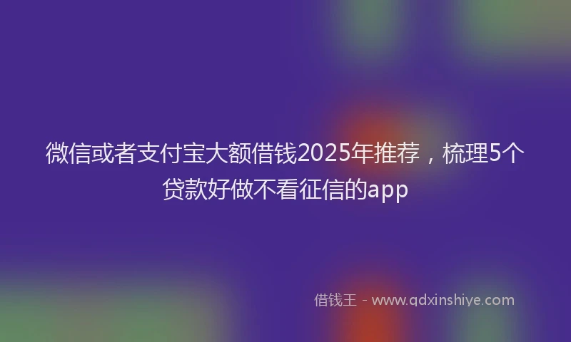 微信或者支付宝大额借钱2025年推荐，梳理5个贷款好做不看征信的app