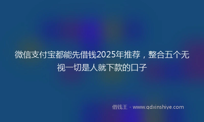 微信支付宝都能先借钱2025年推荐，整合五个无视一切是人就下款的口子