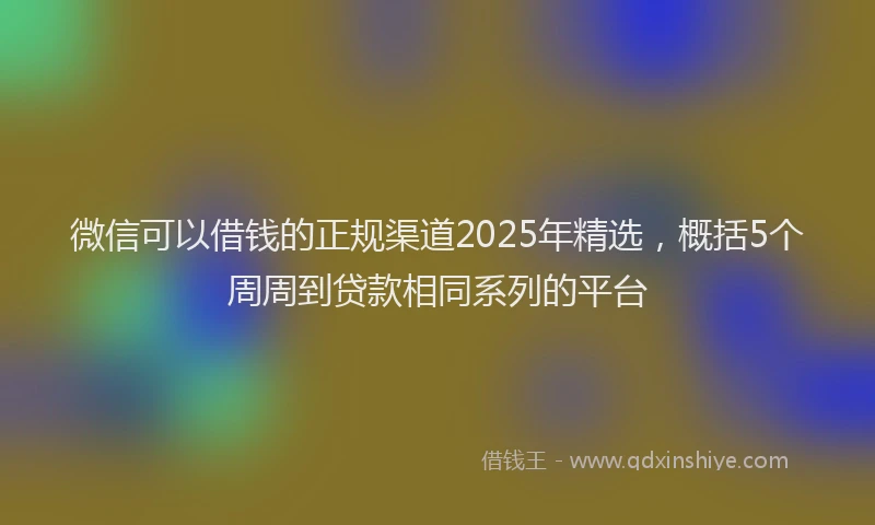 微信可以借钱的正规渠道2025年精选，概括5个周周到贷款相同系列的平台