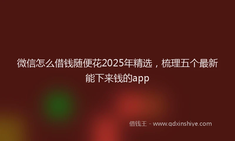 微信怎么借钱随便花2025年精选，梳理五个最新能下来钱的app