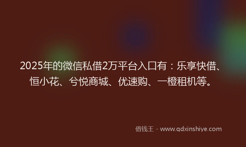 2025年的微信私借2万平台入口有：乐享快借、恒小花、兮悦商城、优速购、一橙租机等。