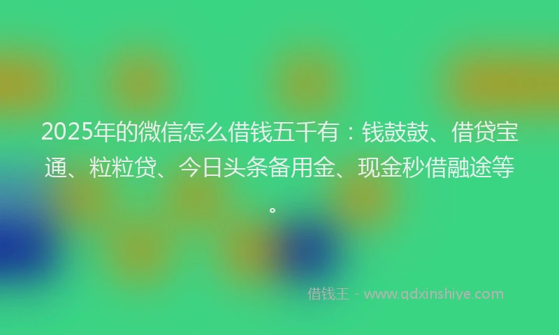 2025年的微信怎么借钱五千有：钱鼓鼓、借贷宝通、粒粒贷、今日头条备用金、现金秒借融途等。