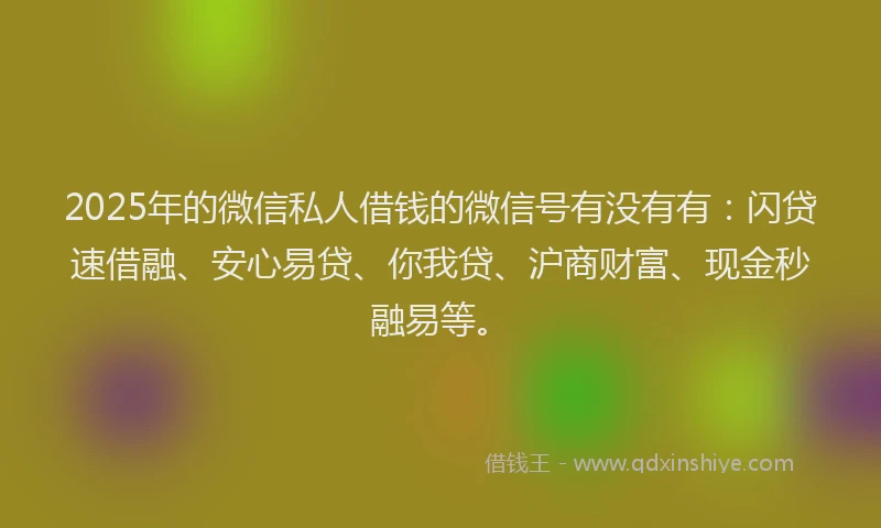 2025年的微信私人借钱的微信号有没有有：闪贷速借融、安心易贷、你我贷、沪商财富、现金秒融易等。
