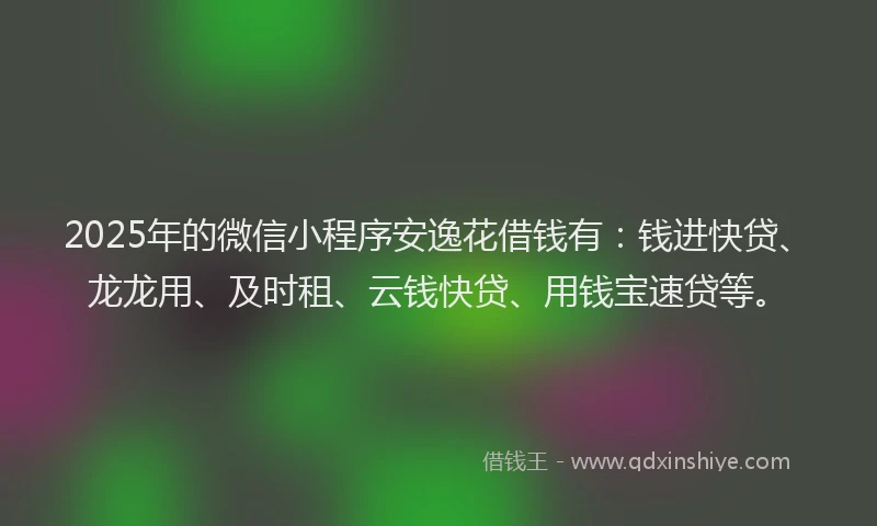 2025年的微信小程序安逸花借钱有：钱进快贷、龙龙用、及时租、云钱快贷、用钱宝速贷等。