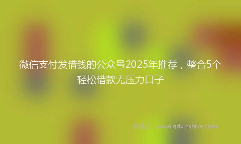 微信支付发借钱的公众号2025年推荐，整合5个轻松借款无压力口子