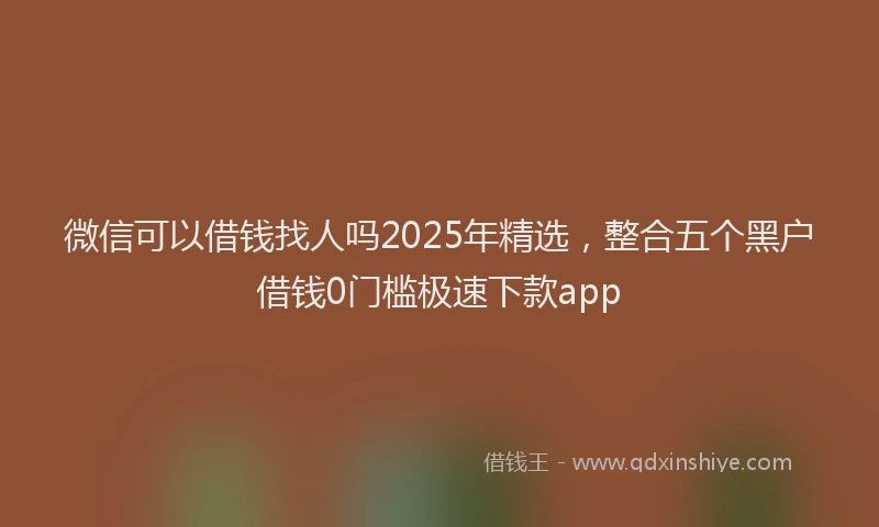 微信可以借钱找人吗2025年精选，整合五个黑户借钱0门槛极速下款app
