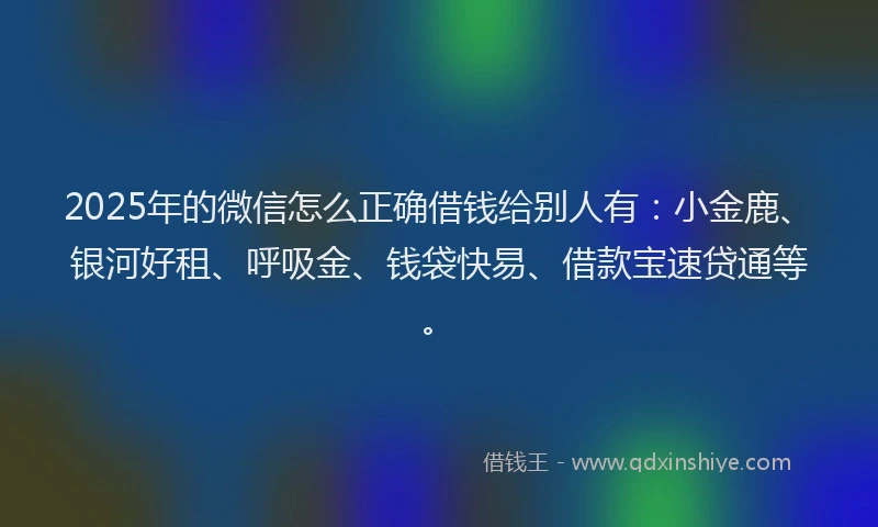 2025年的微信怎么正确借钱给别人有：小金鹿、银河好租、呼吸金、钱袋快易、借款宝速贷通等。