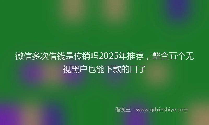 微信多次借钱是传销吗2025年推荐，整合五个无视黑户也能下款的口子