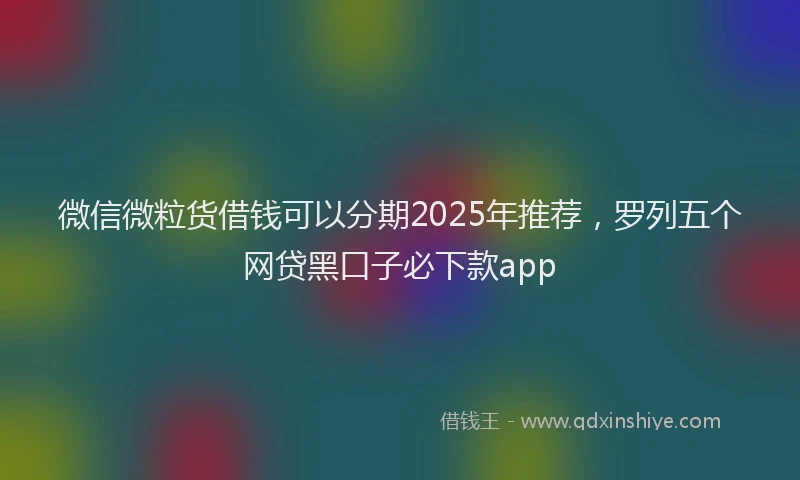 微信微粒货借钱可以分期2025年推荐，罗列五个网贷黑口子必下款app