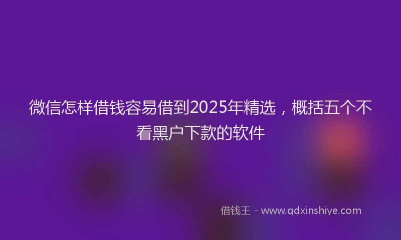 微信怎样借钱容易借到2025年精选，概括五个不看黑户下款的软件