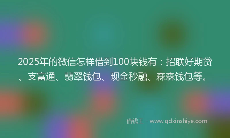 2025年的微信怎样借到100块钱有：招联好期贷、支富通、翡翠钱包、现金秒融、森森钱包等。