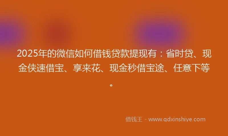 2025年的微信如何借钱贷款提现有：省时贷、现金侠速借宝、享来花、现金秒借宝途、任意下等。