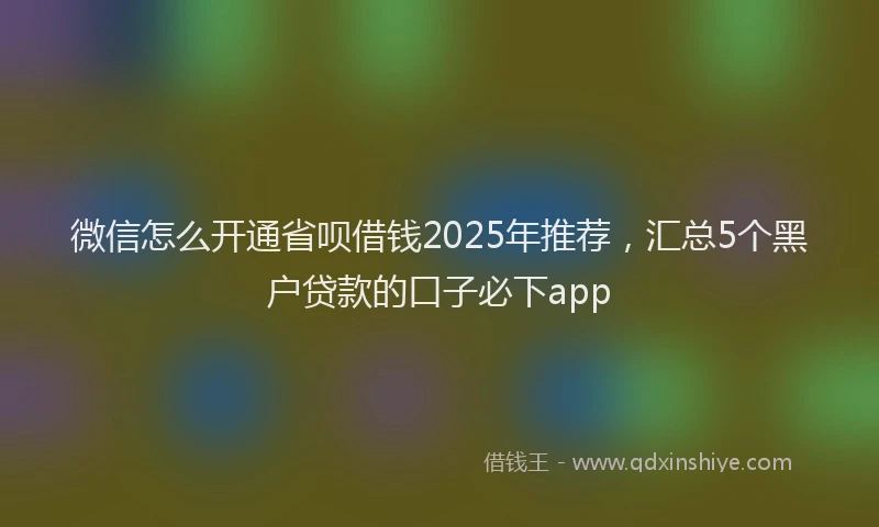 微信怎么开通省呗借钱2025年推荐，汇总5个黑户贷款的口子必下app