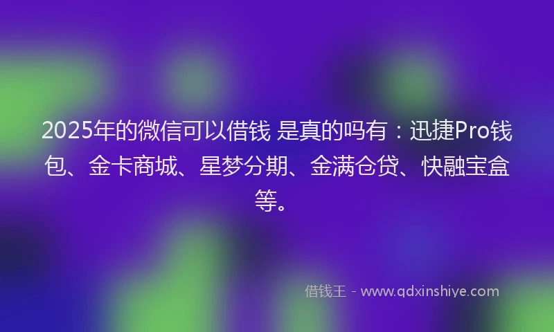 2025年的微信可以借钱 是真的吗有：迅捷Pro钱包、金卡商城、星梦分期、金满仓贷、快融宝盒等。