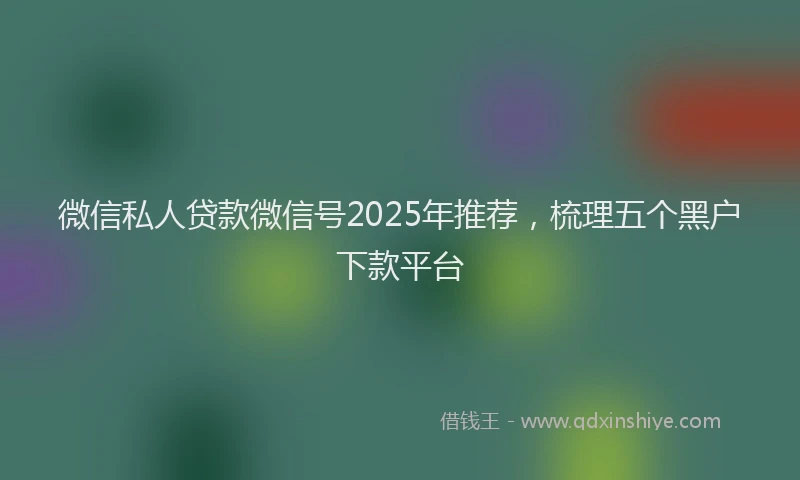 微信私人贷款微信号2025年推荐，梳理五个黑户下款平台
