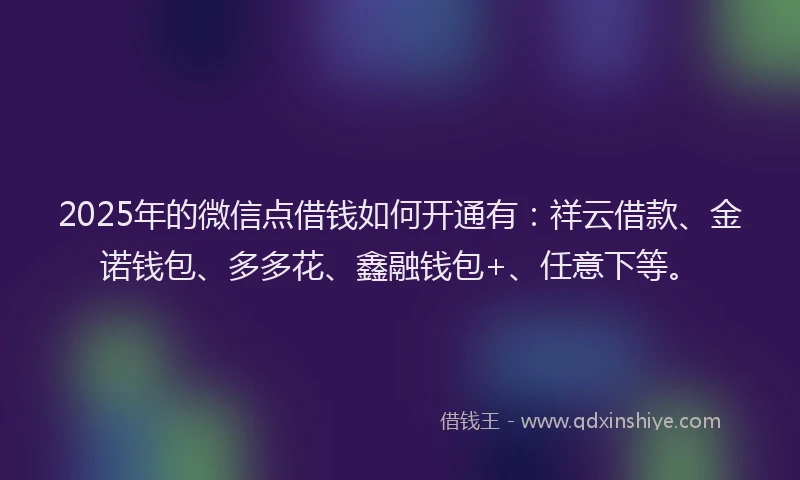 2025年的微信点借钱如何开通有：祥云借款、金诺钱包、多多花、鑫融钱包+、任意下等。