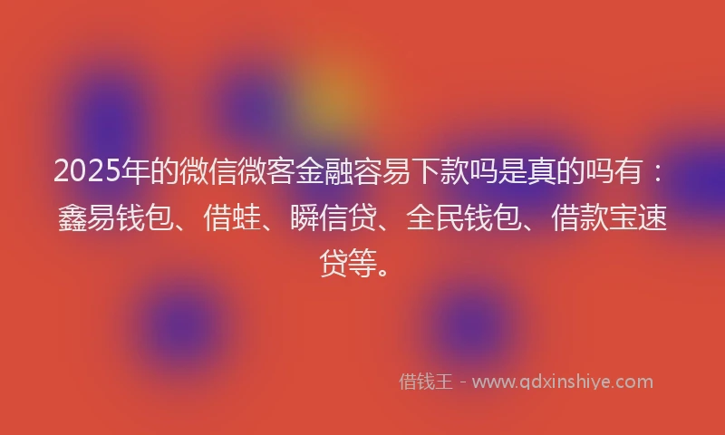 2025年的微信微客金融容易下款吗是真的吗有：鑫易钱包、借蛙、瞬信贷、全民钱包、借款宝速贷等。