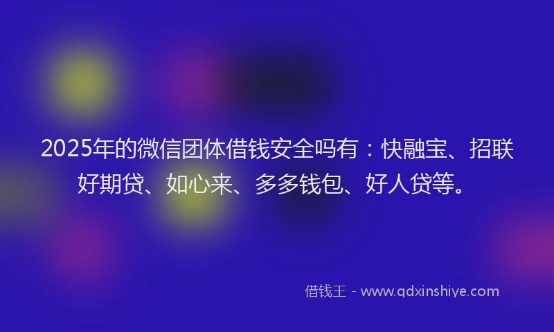 2025年的微信团体借钱安全吗有：快融宝、招联好期贷、如心来、多多钱包、好人贷等。
