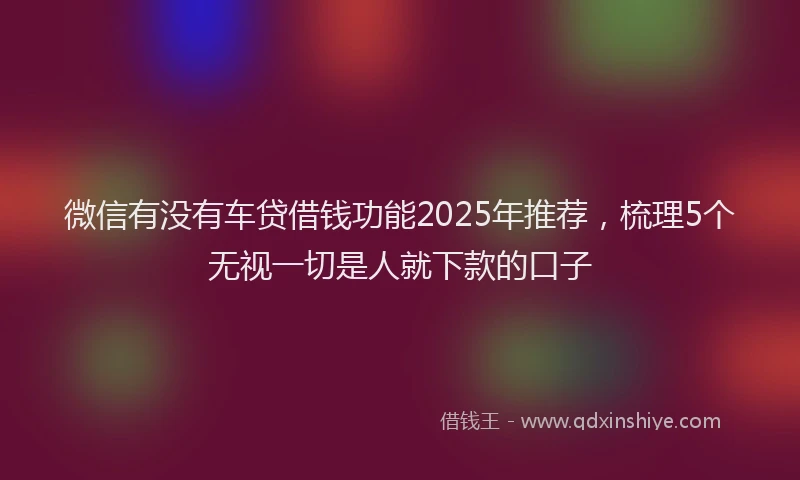 微信有没有车贷借钱功能2025年推荐，梳理5个无视一切是人就下款的口子