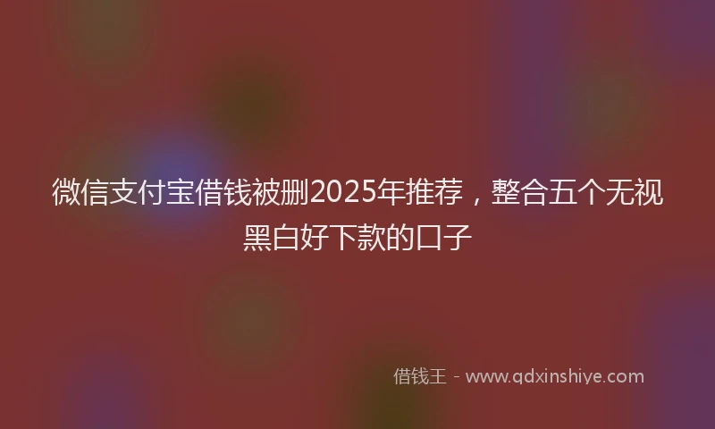 微信支付宝借钱被删2025年推荐，整合五个无视黑白好下款的口子