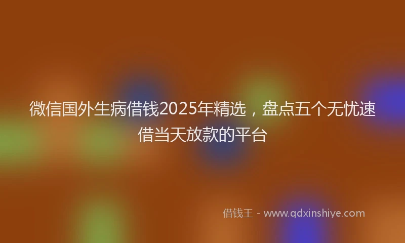 微信国外生病借钱2025年精选，盘点五个无忧速借当天放款的平台