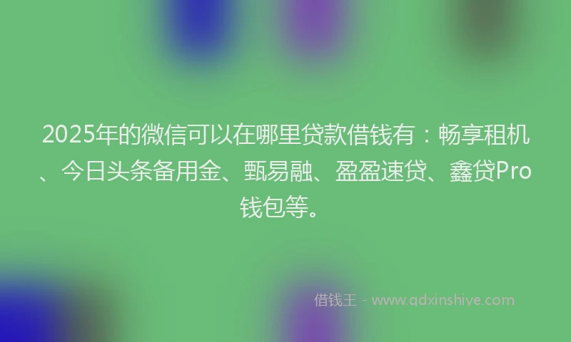 2025年的微信可以在哪里贷款借钱有：畅享租机、今日头条备用金、甄易融、盈盈速贷、鑫贷Pro钱包等。