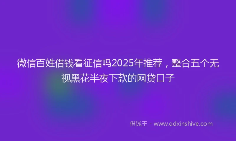 微信百姓借钱看征信吗2025年推荐，整合五个无视黑花半夜下款的网贷口子