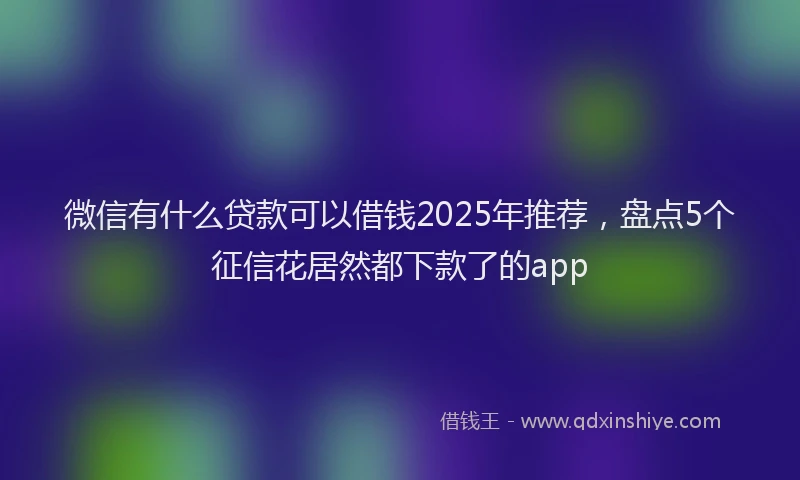 微信有什么贷款可以借钱2025年推荐，盘点5个征信花居然都下款了的app