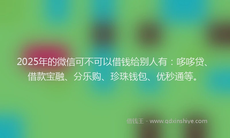 2025年的微信可不可以借钱给别人有：哆哆贷、借款宝融、分乐购、珍珠钱包、优秒通等。