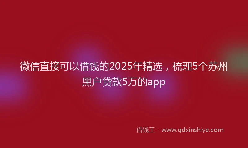 微信直接可以借钱的2025年精选，梳理5个苏州黑户贷款5万的app