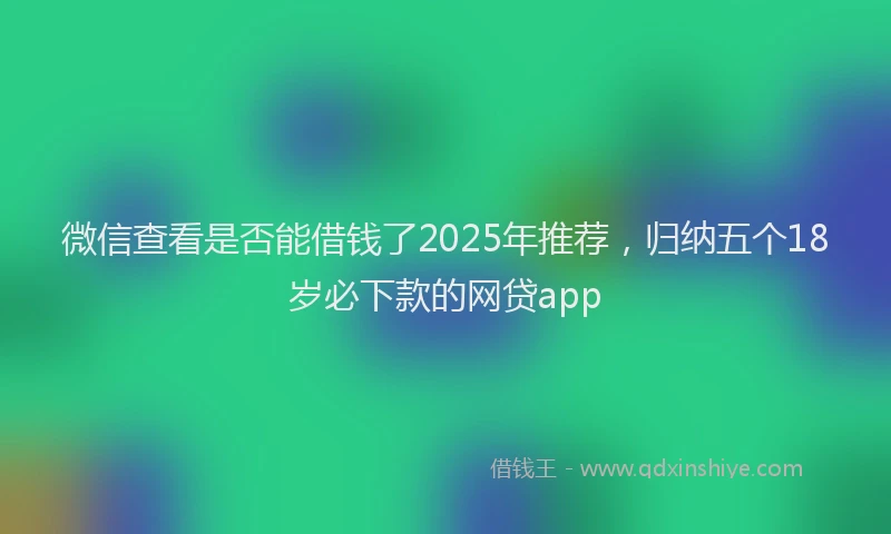 微信查看是否能借钱了2025年推荐，归纳五个18岁必下款的网贷app