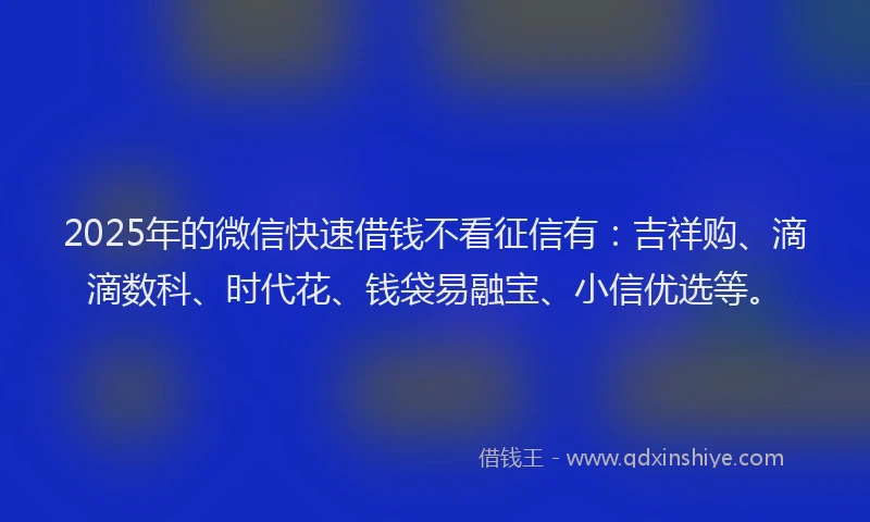 2025年的微信快速借钱不看征信有：吉祥购、滴滴数科、时代花、钱袋易融宝、小信优选等。