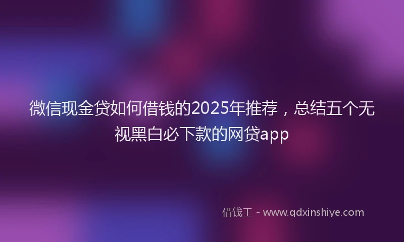 微信现金贷如何借钱的2025年推荐，总结五个无视黑白必下款的网贷app