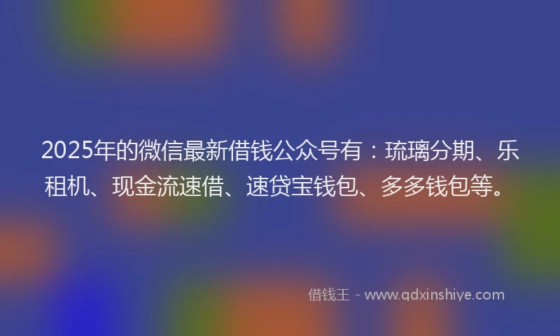2025年的微信最新借钱公众号有：琉璃分期、乐租机、现金流速借、速贷宝钱包、多多钱包等。