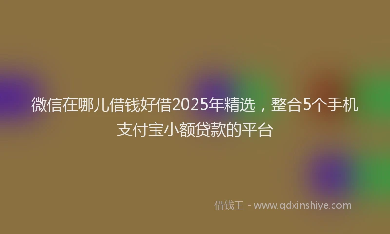 微信在哪儿借钱好借2025年精选，整合5个手机支付宝小额贷款的平台