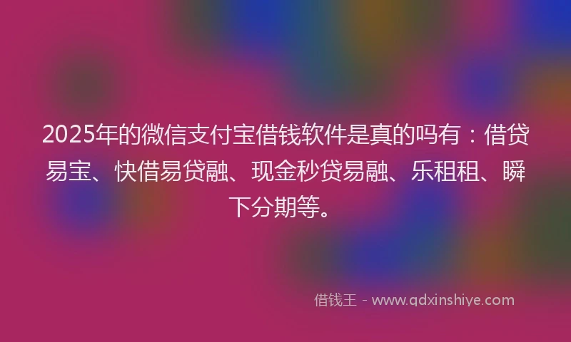 2025年的微信支付宝借钱软件是真的吗有：借贷易宝、快借易贷融、现金秒贷易融、乐租租、瞬下分期等。