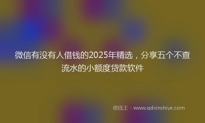 微信有没有人借钱的2025年精选，分享五个不查流水的小额度贷款软件