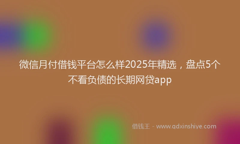 微信月付借钱平台怎么样2025年精选，盘点5个不看负债的长期网贷app