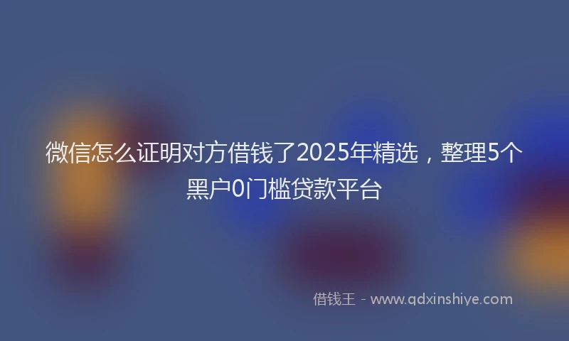 微信怎么证明对方借钱了2025年精选，整理5个黑户0门槛贷款平台