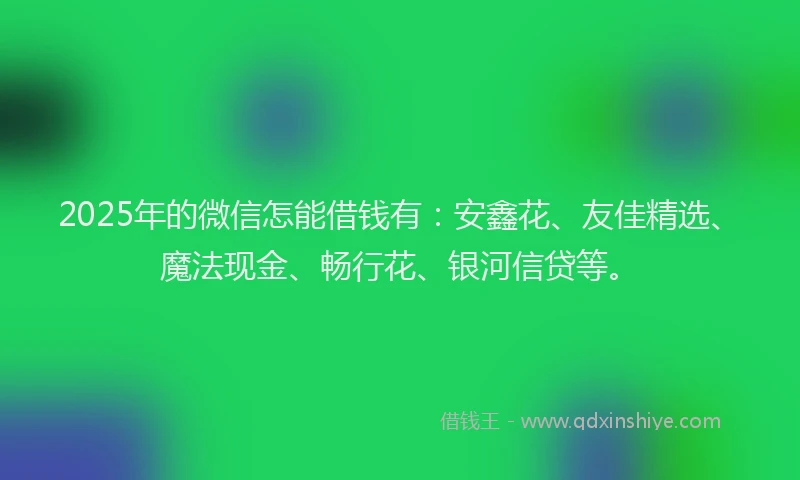 2025年的微信怎能借钱有：安鑫花、友佳精选、魔法现金、畅行花、银河信贷等。