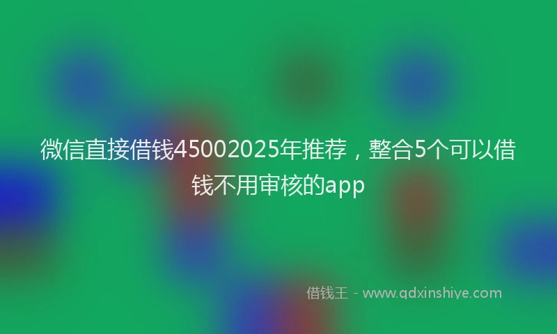 微信直接借钱45002025年推荐，整合5个可以借钱不用审核的app